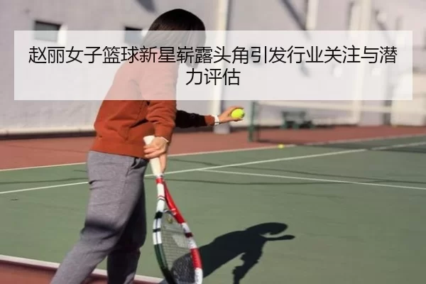 赵丽女子篮球新星崭露头角引发行业关注与潜力评估